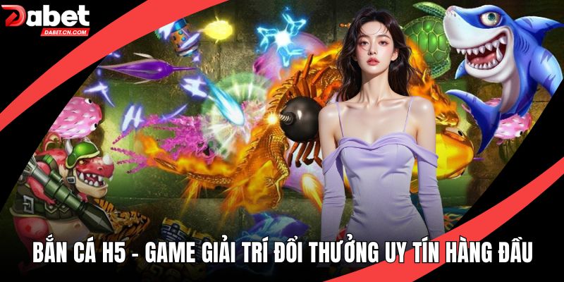 Bắn Cá H5 - Game Giải Trí Đổi Thưởng Uy Tín Hàng Đầu